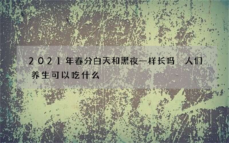 2021年春分白天和黑夜一样长吗 人们养生可以吃什么